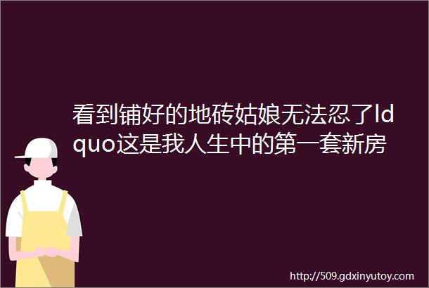 看到铺好的地砖姑娘无法忍了ldquo这是我人生中的第一套新房rdquo