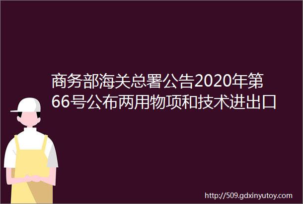 商务部海关总署公告2020年第66号公布两用物项和技术进出口许可证申领和通关无纸化有关事项