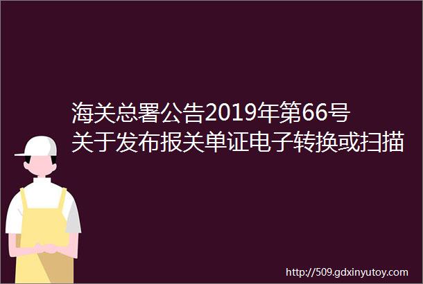 海关总署公告2019年第66号关于发布报关单证电子转换或扫描文件格式标准的公告